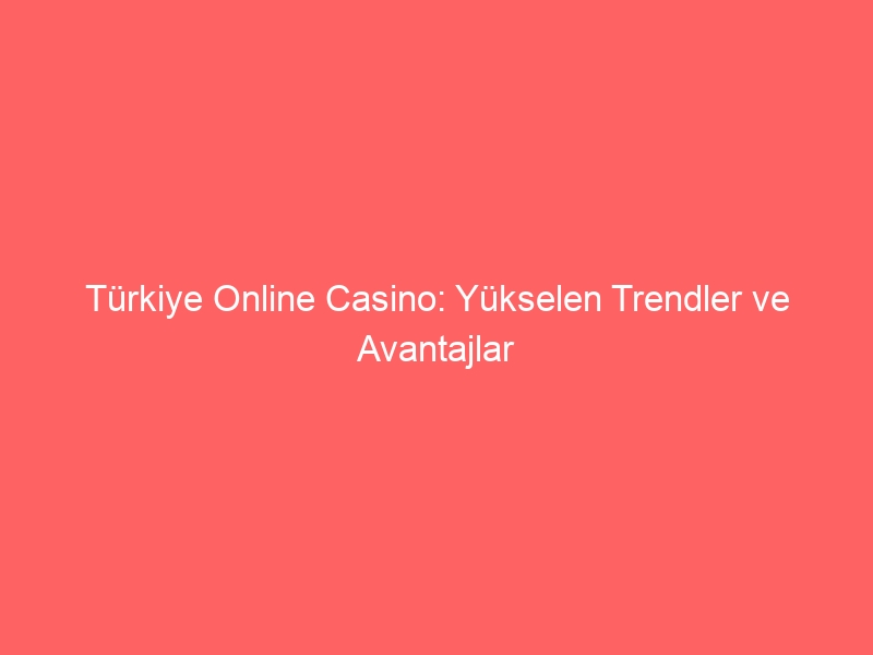 Türkiye Online Casino: Yükselen Trendler ve Avantajlar